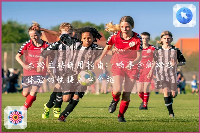 九游主站使用指南：畅享全新游戏体验的快捷入口介绍