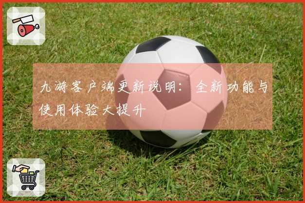 九游客户端更新说明：全新功能与使用体验大提升