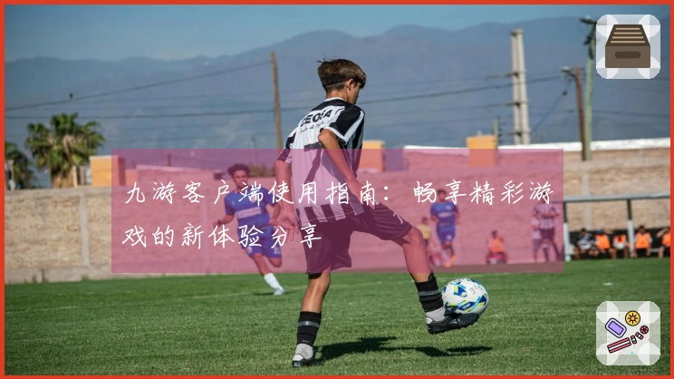 九游客户端使用指南：畅享精彩游戏的新体验分享
