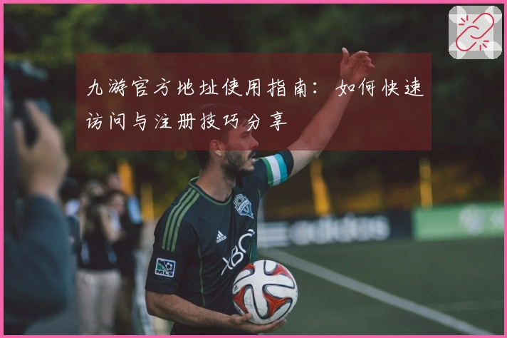 九游官方地址使用指南：如何快速访问与注册技巧分享