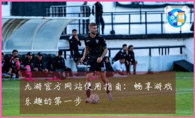 九游官方网站使用指南：畅享游戏乐趣的第一步